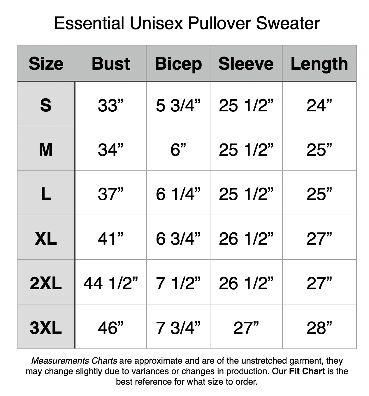 Essential Unisex Pullover Sweater: S - 33” Bust, 5.75” Bicep, 25.5” Sleeve, 24” Length. M - 34” Bust, 6” Bicep, 25.5” Sleeve, 25” Length. L - 37” Bust, 6.25” Bicep, 25.5” Sleeve, 25” Length. XL - 41” Bust, 6.75” Bicep, 26.5” Sleeve, 27” Length. 2XL - 44.5” Bust, 7.5” Bicep, 26.5” Sleeve, 27” Length. 3XL - 46” Bust, 7.75” Bicep, 27” Sleeve, 28” Length.