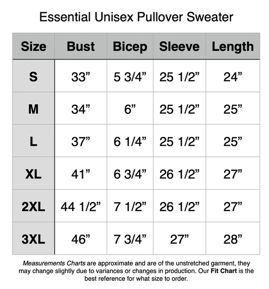 Essential Unisex Pullover Sweater: S - 33” Bust, 5.75” Bicep, 25.5” Sleeve, 24” Length. M - 34” Bust, 6” Bicep, 25.5” Sleeve, 25” Length. L - 37” Bust, 6.25” Bicep, 25.5” Sleeve, 25” Length. XL - 41” Bust, 6.75” Bicep, 26.5” Sleeve, 27” Length. 2XL - 44.5” Bust, 7.5” Bicep, 26.5” Sleeve, 27” Length. 3XL - 46” Bust, 7.75” Bicep, 27” Sleeve, 28” Length.