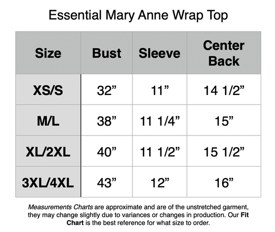 Essential Mary Anne Wrap Top: XS/S - 32” Bust, 11” Sleeve, 14.5” Center Back. M/L - 38” Bust, 11.25” Sleeve, 15” Center Back. XL/2XL - 40” Bust, 11.5” Sleeve, 15.5” Center Back. 3XL/4XL - 43” Bust, 12” Sleeve, 16” Center Back.