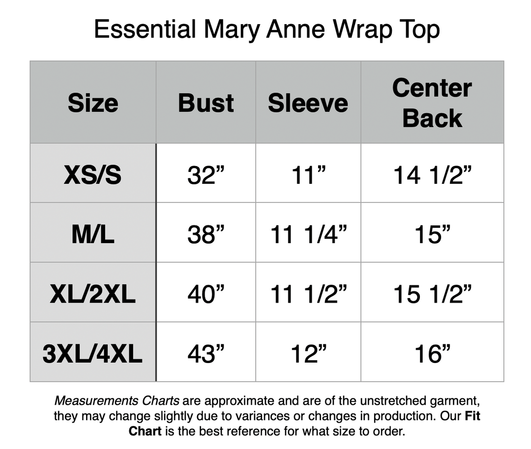 Essential Mary Anne Wrap Top: XS/S - 32” Bust, 11” Sleeve, 14.5” Center Back. M/L - 38” Bust, 11.25” Sleeve, 15” Center Back. XL/2XL - 40” Bust, 11.5” Sleeve, 15.5” Center Back. 3XL/4XL - 43” Bust, 12” Sleeve, 16” Center Back.