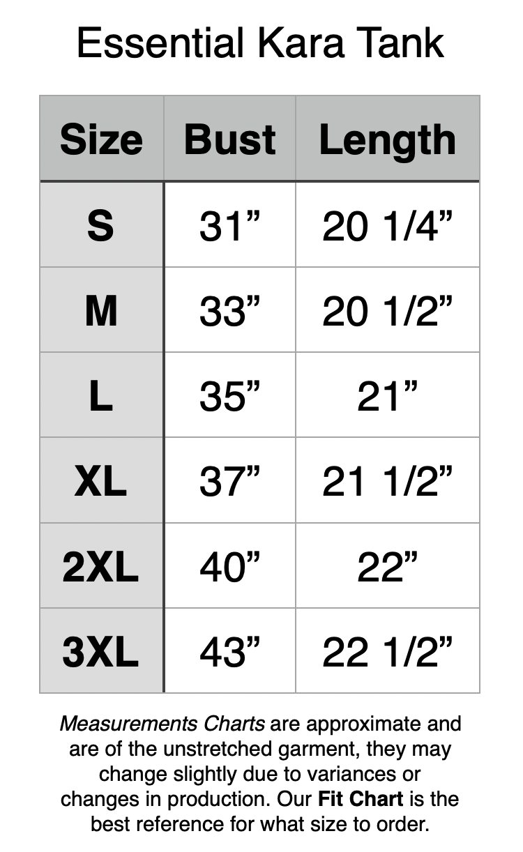 Essential Kara Tank. S - 31” Bust, 20.25” Length. M - 33” Bust, 20.5” Length. L - 35” Bust, 21” Length. XL - 37” Bust, 21.5” Length. 2XL - 40” Bust, 22” Length. 3XL - 43” Bust, 22.5” Length.