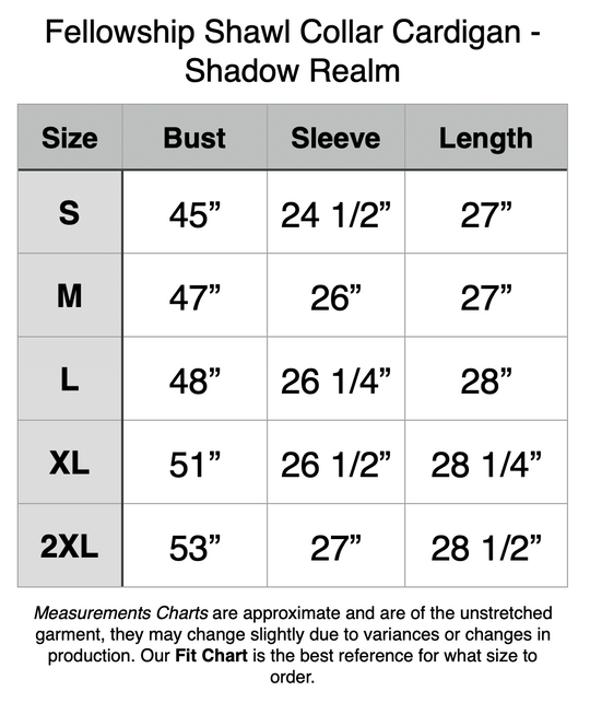 Fellowship Shawl Collar Cardigan - Shadow Realm. S - 45” Bust, 24.5” Sleeve, 27” Length. M - 47” Bust, 26” Sleeve, 27” Length. L - 48” Bust, 26.25” Sleeve, 28” Length. XL - 51” Bust, 26.5” Sleeve, 28.25” Length. 2XL - 53” Bust, 27” Sleeve, 28.5” Length. 