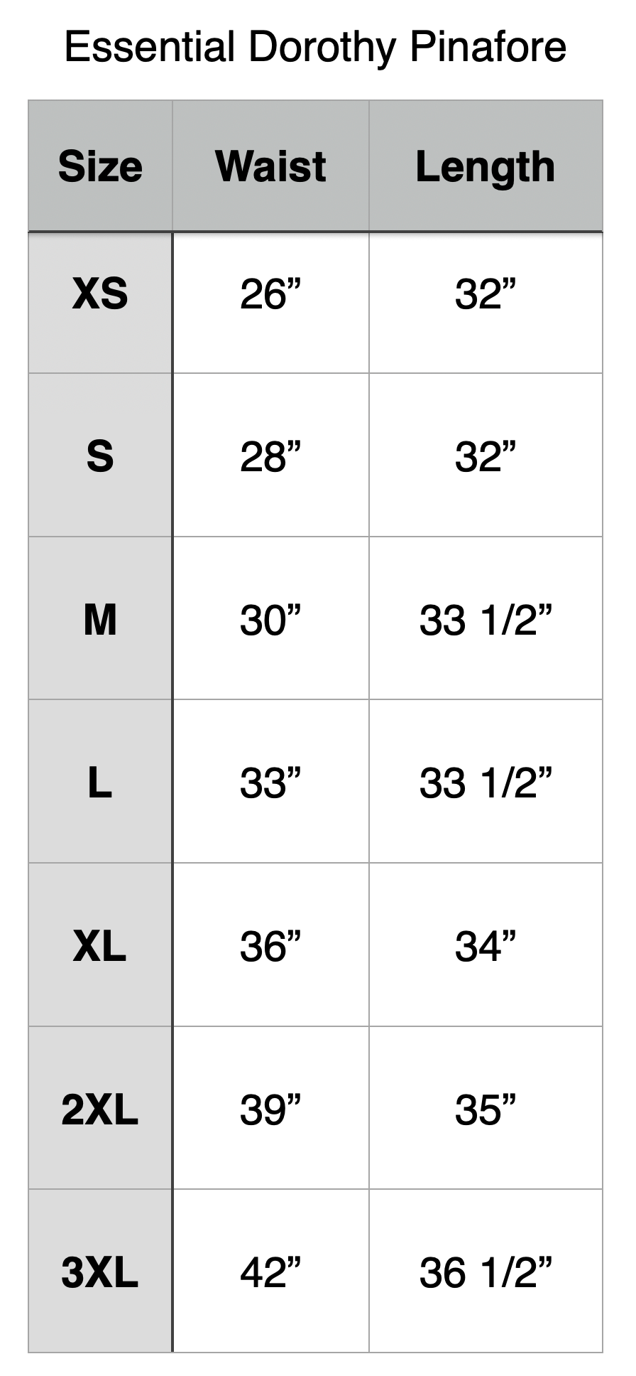 Essential Dorothy Pinafore. XS - 26” Waist, 32” Length. S - 28” Waist, 32” Length. M- 30” Waist, 33.5” Length. L- 33” Waist, 33.5” Length.
XL- 36” Waist, 34” Length. 2XL- 39” Waist, 35” Length. 3XL- 42” Waist, 36.5” Length.