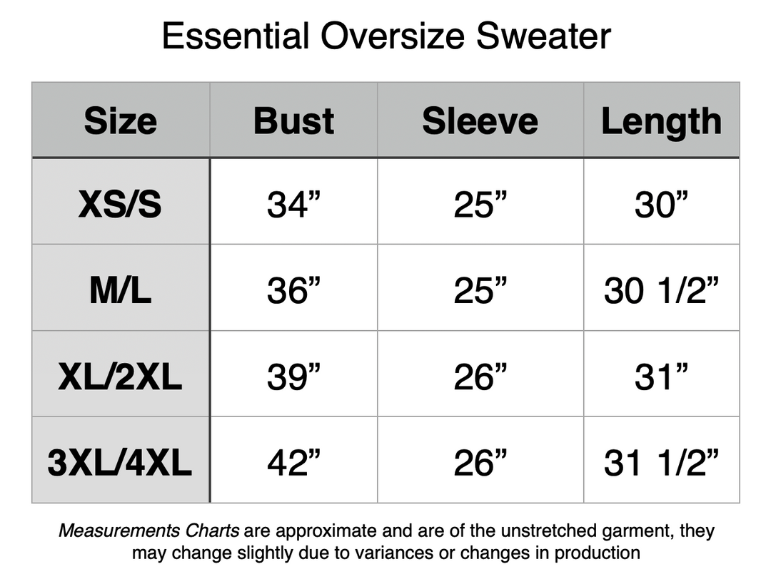 Essential Oversize Sweater: XS/S - 34” Bust, 25” Sleeve, 30” Length. M/L - 36” Bust, 25” Sleeve, 30.5” Length. XL/2XL - 39” Bust, 26” Sleeve, 31” Length. 3XL/4XL - 42” Bust, 26” Sleeve, 31.5” Length.