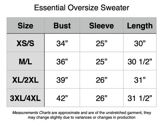 Essential Oversize Sweater: XS/S - 34” Bust, 25” Sleeve, 30” Length. M/L - 36” Bust, 25” Sleeve, 30.5” Length. XL/2XL - 39” Bust, 26” Sleeve, 31” Length. 3XL/4XL - 42” Bust, 26” Sleeve, 31.5” Length.