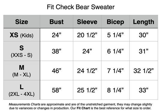 Fit Check Bear Sweater. XS - 24” Bust, 20.5” Sleeve, 5.25” Bicep, 30” Length. S - 38” Bust, 24” Sleeve, 6.25” Bicep, 31” Length. M - 46” Bust, 24.5” Sleeve, 7.25” Bicep, 32.5” Length. L - 58” Bust, 25.5” Sleeve, 8.25” Bicep, 33” Length