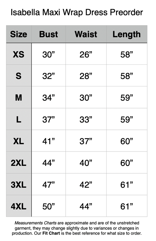 Isabella Maxi Wrap Dress Preorder. XS - 30” Bust, 26” Waist, 58” Length. S - 32” Bust, 28” Waist, 58” Length. M - 34” Bust, 30” Waist, 59” Length. L - 37” Bust, 33” Waist, 59” Length. XL - 41” Bust, 37” Waist, 60” Length. 2XL - 44” Bust, 40” Waist, 60” Length. 3XL - 47” Bust, 42” Waist, 61” Length. 4XL - 50” Bust, 44” Waist, 61” Length.