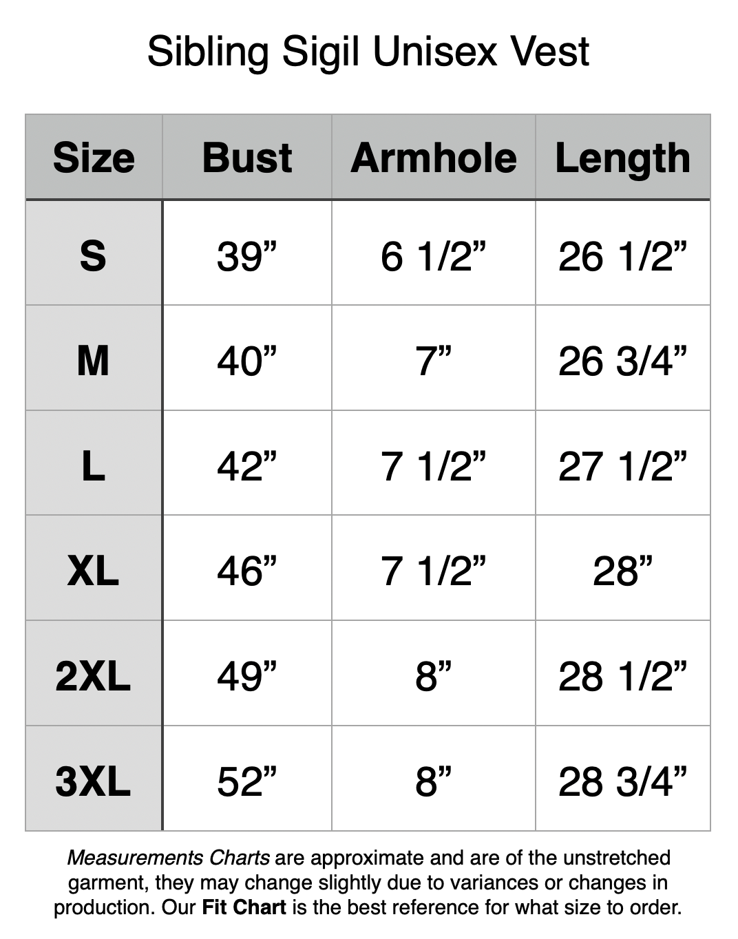 Sibling Sigil Unisex Vest. S: 39” Bust, 6.5” Armhole, 26.5” Length. M: 40” Bust, 7” Armhole, 26.75” Length. L: 42” Bust, 7.5” Armhole, 27.5” Length. XL: 46” Bust, 7.5” Armhole, 28” Length. 2XL: 49” Bust, 8” Armhole, 28.5” Length. 3XL: 52” Bust, 8” Armhole, 28.75” Length.