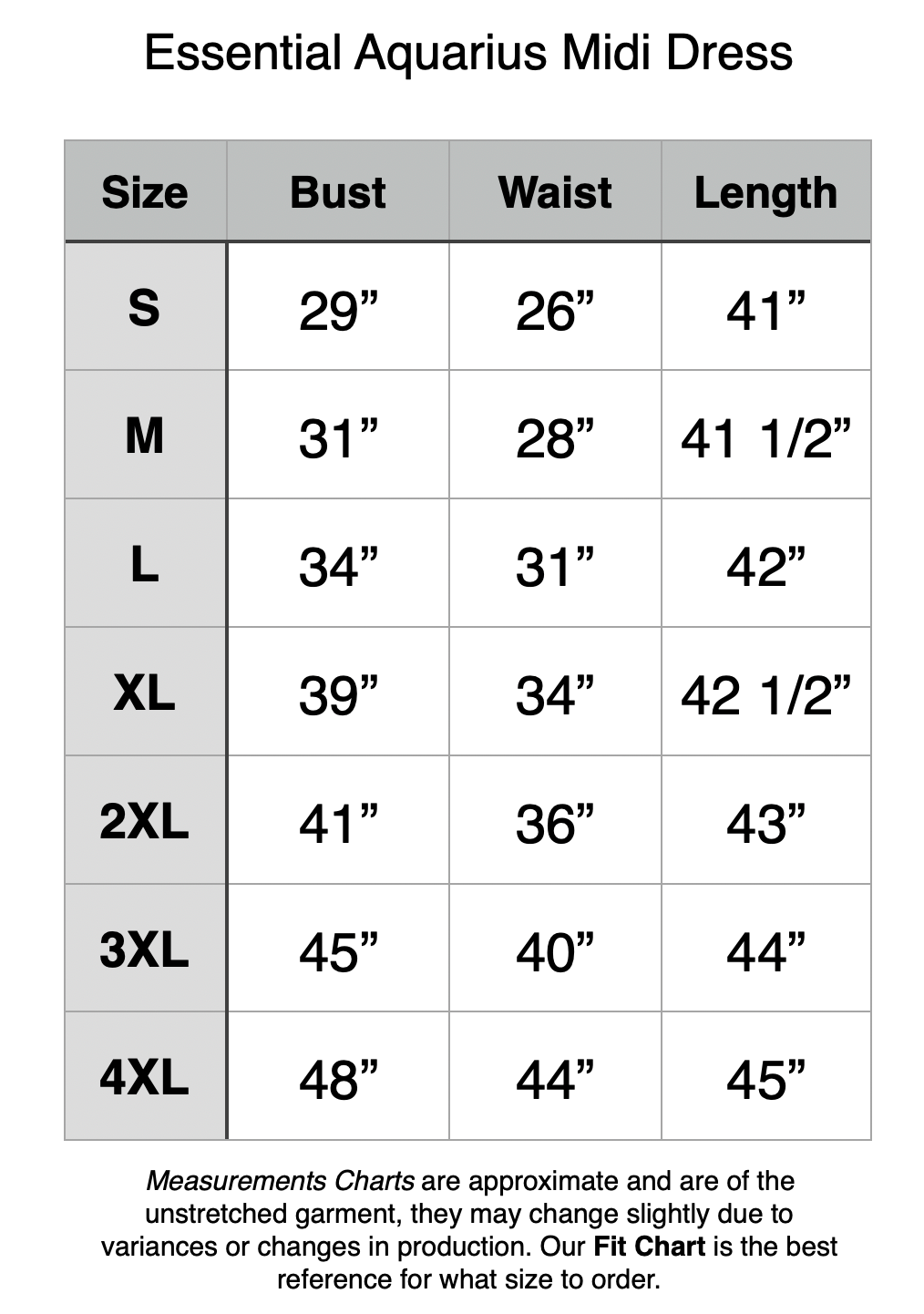 Essential Aquarius Dress - S: 29" Bust, 276 Waist, 41" Length. M: 31" Bust, 28" Waist, 41.5" Length. L: 34" Bust, 31" Waist, 42" Length. XL: 39" Bust, 34" Waist, 42.5" Length. 2XL: 41" Bust, 36" Waist, 43" Length. 3XL: 45" Bust, 40" Waist, 44" Length. 4XL: 48" Bust, 43" Waist, 45" Length.