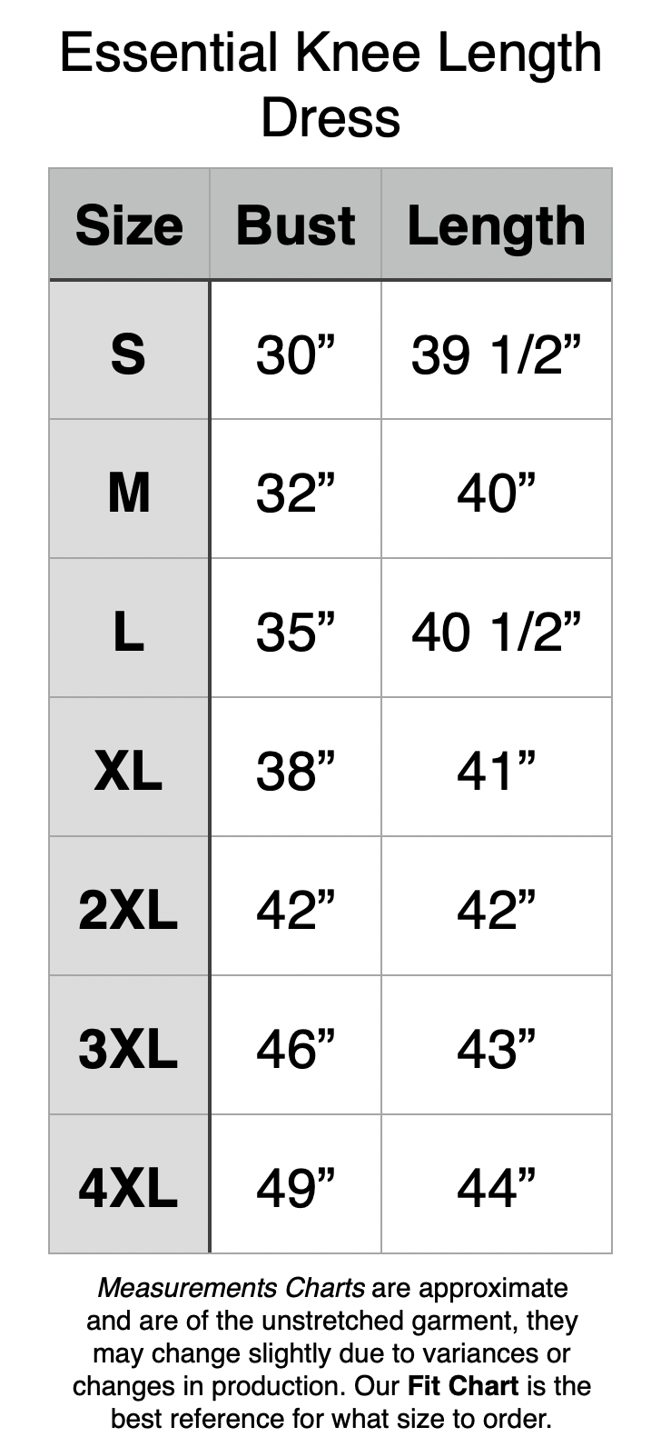 Essential Knee Length Dress. S - 30” BUST, 39.5” Length. M - 32” BUST, 40” Length. L - 35” BUST, 40.5” Length. XL - 38” BUST, 41” Length. 2XL - 42” BUST, 42” Length. 3XL - 46” BUST, 43” Length. 4XL - 49” BUST, 44” Length.