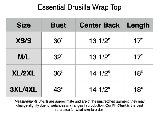 Essential Drusilla Wrap Top: XS/S: 30” Bust, 13.5” Center Back, 17” Length. M/L: 32” Bust, 13.5” Center Back, 17” Length. XL/2XL: 36” Bust, 14.5” Center Back, 18” Length. 3XL/4XL: 43” Bust, 14.5” Center Back, 18” Length.