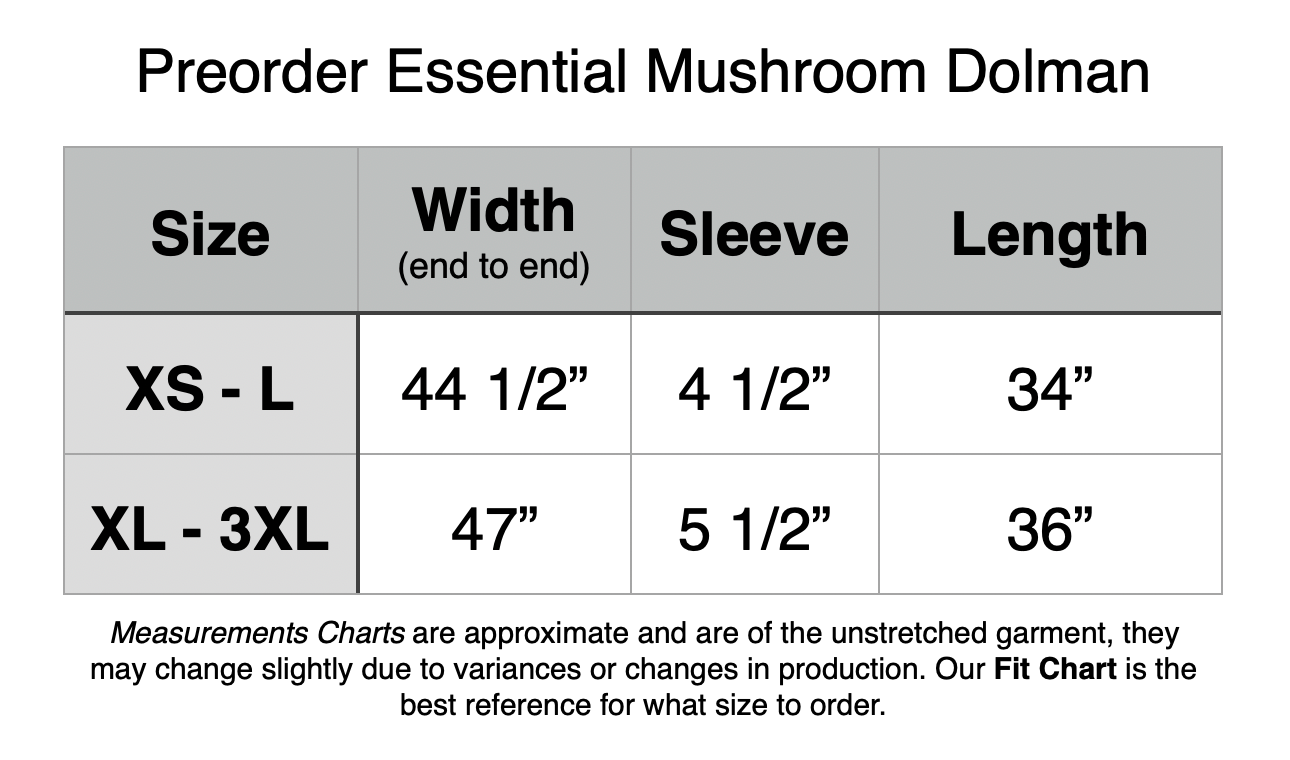 Preorder Essential Mushroom Dolman. XS - L: 44.5” Width, 4.5” Sleeve, 34” Length. XL - 3XL: 47” Width, 5.5” Sleeve, 36” Length.