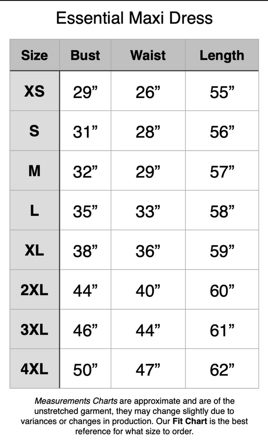 Essential Maxi Dress - XS: 29" Bust, 26" Waist, 55" Length. S: 31" Bust, 28" Waist, 56" Length. M: 32" Bust, 29" Waist, 57" Length. L: 35" Bust, 33" Waist, 58" Length. XL: 38" Bust, 36" Waist, 59" Length. 2XL: 44" Bust, 40" Waist, 60" Length. 3XL: 46" Bust, 44" Waist, 61" Length. 4XL: 50" Bust, 47" Waist, 62" Length.