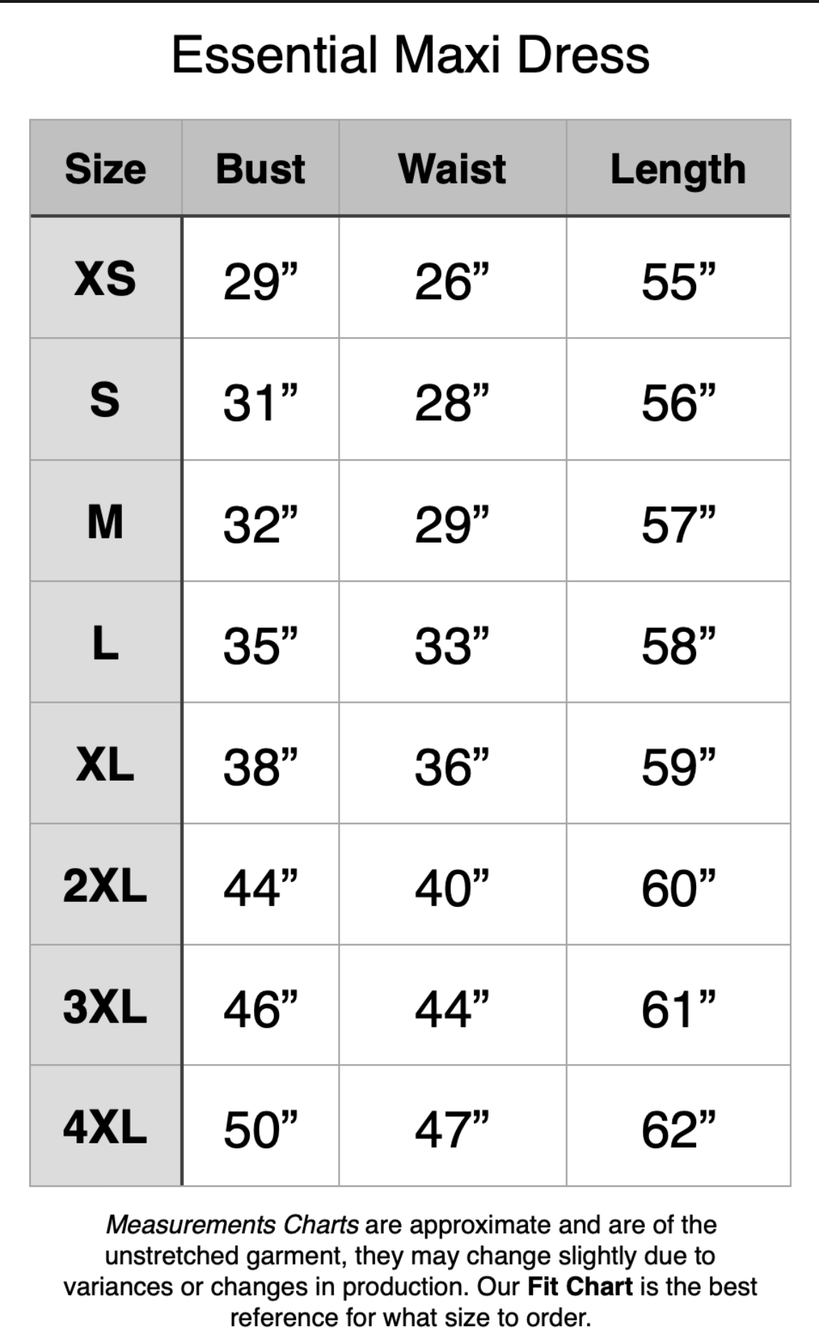 Essential Maxi Dress - XS: 29" Bust, 26" Waist, 55" Length. S: 31" Bust, 28" Waist, 56" Length. M: 32" Bust, 29" Waist, 57" Length. L: 35" Bust, 33" Waist, 58" Length. XL: 38" Bust, 36" Waist, 59" Length. 2XL: 44" Bust, 40" Waist, 60" Length. 3XL: 46" Bust, 44" Waist, 61" Length. 4XL: 50" Bust, 47" Waist, 62" Length.