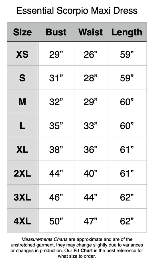 Essential Scorpio Maxi Dress: XS - 29” Bust, 26” Waist, 59” Length. S - 31” Bust, 28” Waist, 59” Length. M - 32” Bust, 29” Waist, 60” Length. L - 35” Bust, 33” Waist, 60” Length. XL - 38” Bust, 36” Waist, 61” Length. 2XL - 44” Bust, 40” Waist, 61” Length. 3XL - 46” Bust, 44” Waist, 62” Length. 4XL - 50” Bust, 47” Waist, 62” Length.