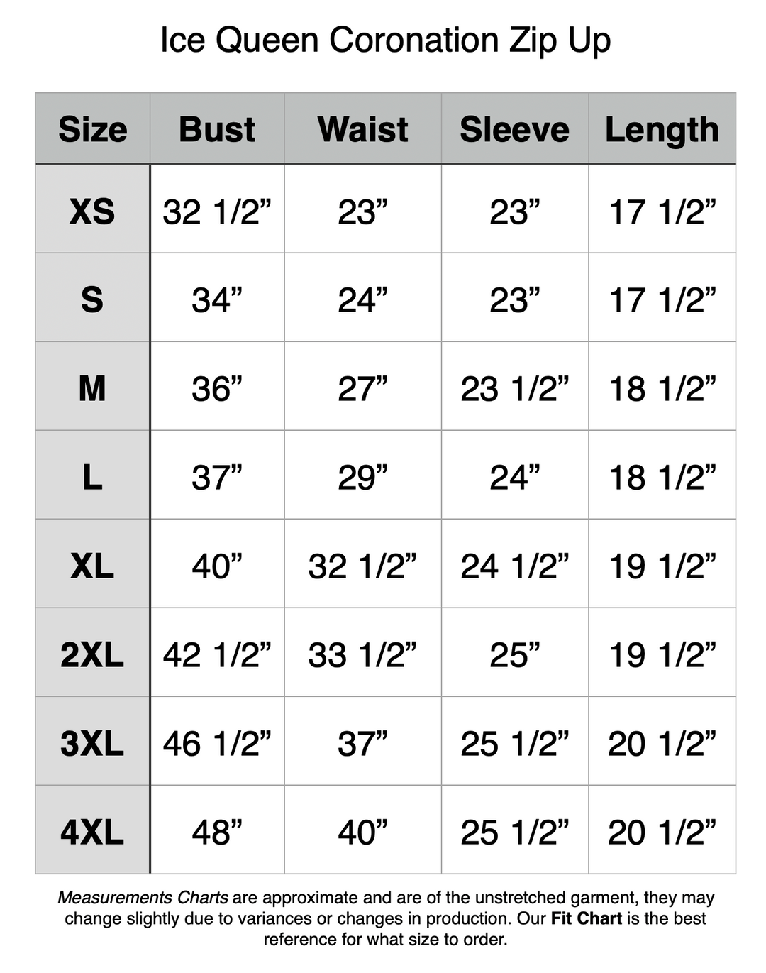 Ice Queen Coronation Zip Up - XS: 32.5” Bust, 23” Waist, 23” Sleeve, 17.5” Length. S: 34” Bust, 24” Waist, 23” Sleeve, 17.5” Length. M: 36” Bust, 27” Waist, 23.5” Sleeve, 18.5” Length. L: 37” Bust, 29” Waist, 24” Sleeve, 18.5” Length. XL: 40” Bust, 32.5” Waist, 24.5” Sleeve, 19.5” Length. 2XL: 42.5” Bust, 33.5” Waist, 25” Sleeve, 19.5” Length. 3XL: 46.5” Bust, 37” Waist, 25.5” Sleeve, 20.5” Length. 4XL: 48” Bust, 40” Waist, 25.5” Sleeve, 20.5” Length.