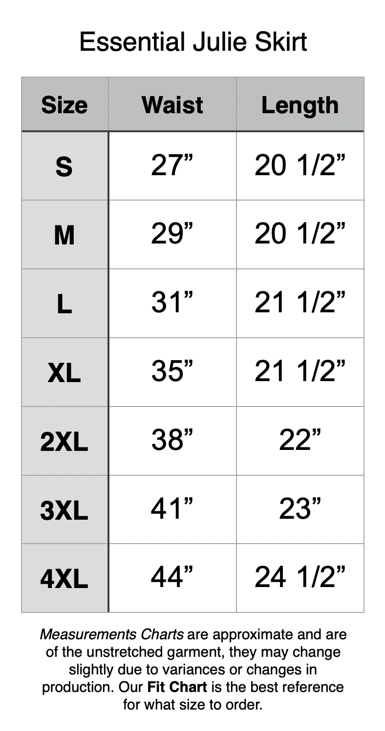 Essential Julie Skirt - Length is noted with no waistband. All waistbands are 2”. S - 27” Waist, 20.5” Length. M - 29” Waist, 20.5” Length. L - 31” Waist, 21.5” Length. XL - 35” Waist, 21.5” Length. 2XL - 38” Waist, 22” Length. 3XL - 41” Waist, 23” Length. 4XL - 44” Waist, 24.5” Length.