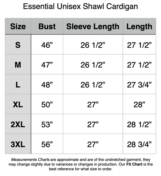 Essential Unisex Shawl Cardigan. S - 46” Bust, 26.5” Sleeve Length, 27.5” Length. M - 47” Bust, 26.5” Sleeve Length, 27.5” Length. L - 48” Bust, 26.5” Sleeve Length, 27.75” Length. XL - 50” Bust, 27” Sleeve Length, 28” Length. 2XL - 53” Bust, 27” Sleeve Length, 28.5” Length. 3XL - 58” Bust, 27” Sleeve Length, 28.75” Length.