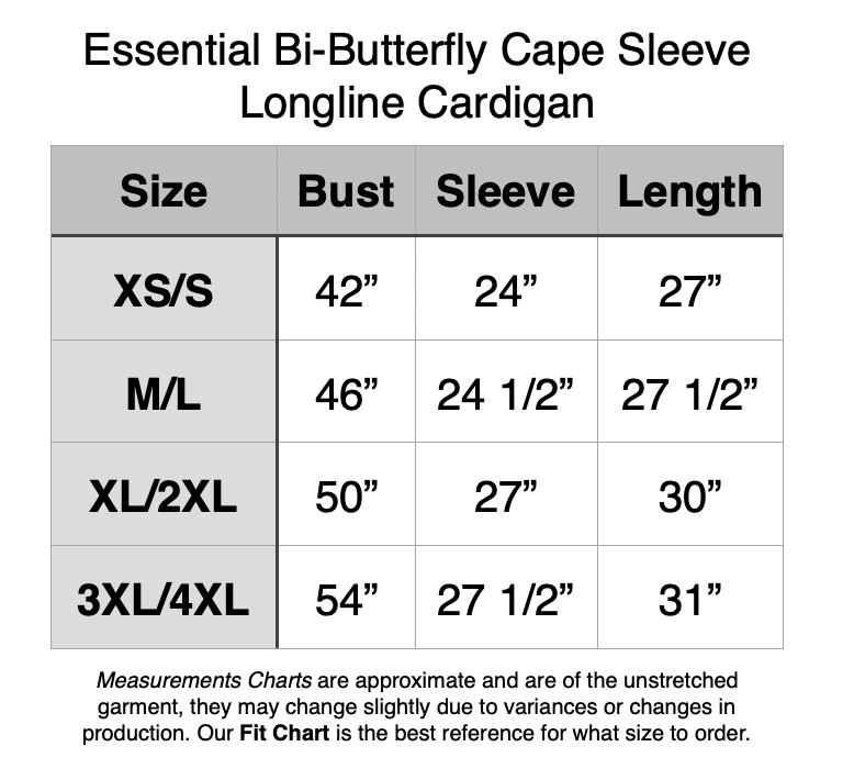 Essential Bi-Butterfly Cape Sleeve Longline Cardigan. XS/S - 42” Bust, 24” Sleeve, 27” Length. M/L - 46” Bust, 24.5” Sleeve, 27.5” Length. XL/2XL - 50” Bust, 27” Sleeve, 30” Length. 3XL/4XL - 54” Bust, 27.5” Sleeve, 31” Length.