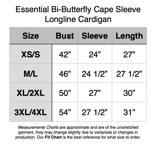 Essential Bi-Butterfly Cape Sleeve Longline Cardigan. XS/S - 42” Bust, 24” Sleeve, 27” Length. M/L - 46” Bust, 24.5” Sleeve, 27.5” Length. XL/2XL - 50” Bust, 27” Sleeve, 30” Length. 3XL/4XL - 54” Bust, 27.5” Sleeve, 31” Length.