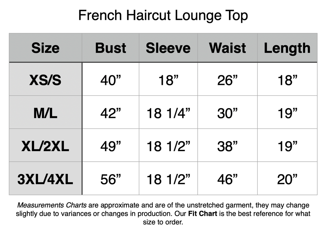 French Haircut Lounge Top. XS/S - 40” Bust, 18” Sleeve, 26” Waist, 18” Length. M/L - 42” Bust, 18.25” Sleeve, 30” Waist, 19” Length. XL/2XL - 49” Bust, 18.5” Sleeve, 38” Waist, 19” Length. 3XL/4XL - 56” Bust, 18.5” Sleeve, 46” Waist, 20” Length.