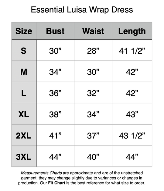 Essential Luisa Wrap Dress. S - 30” Bust, 28” Waist, 41.5” Length. M - 34” Bust, 30” Waist, 42” Length. L - 36” Bust, 32” Waist, 42” Length. XL - 38” Bust, 34” Waist, 43” Length. 2XL - 41” Bust, 37” Waist, 43.5” Length. 3XL - 44” Bust, 40” Waist, 44” Length.