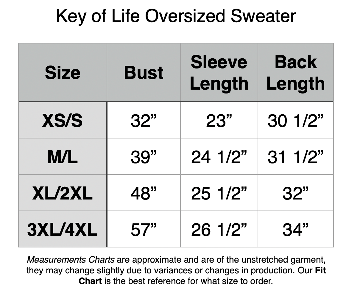 Key of Life Oversize Sweater - XS/S: 32" Bust, 23" Sleeve Length, 30.5" Back Length. M/L: 39" Bust, 24.5" Sleeve Length, 31.5" Back Length. XL/2XL: 48" Bust, 25.5" Sleeve Length, 32" Back Length. 3XL/34L: 57" Bust, 26.5" Sleeve Length, 34" Back Length.