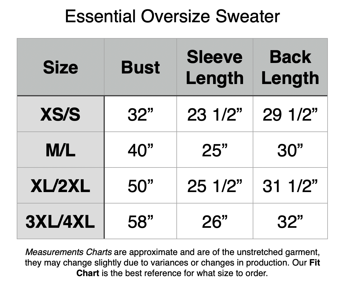 Essential Oversize Sweater - XS/S: 32" Bust, 23.5" Sleeve Length, 29.5" Back Length. M/L: 40" Bust, 25" Sleeve Length, 30" Back Length. XL/2XL: 50" Bust, 25.5" Sleeve Length, 31.5" Back Length. 2XL/3XL: 58" Bust, 26" Sleeve Length, 32" Back Length.