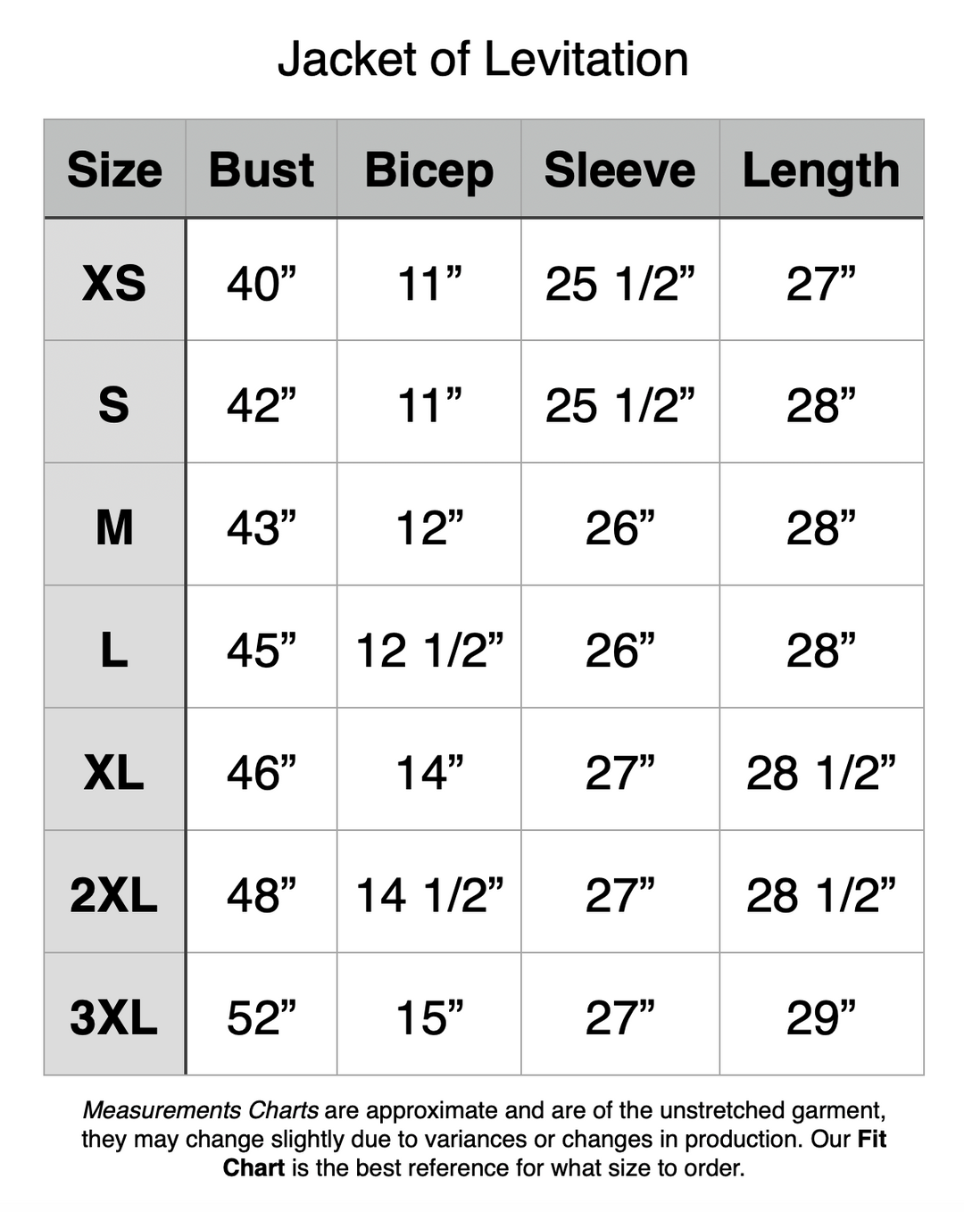 Jacket of Levitation - XS: 40" Bust, 11” Bicep, 25.5” Sleeve, 27” Length. S: 42" Bust, 11” Bicep, 25.5” Sleeve, 28” Length. M: 43" Bust, 12” Bicep, 26” Sleeve, 28” Length. L: 45" Bust, 12.5” Bicep, 26” Sleeve, 28” Length. XL: 46" Bust, 14” Bicep, 27” Sleeve, 28.5” Length. 2XL: 48" Bust, 14.5” Bicep, 27” Sleeve, 28.5” Length. 3XL: 52" Bust, 15” Bicep, 27” Sleeve, 29” Length.