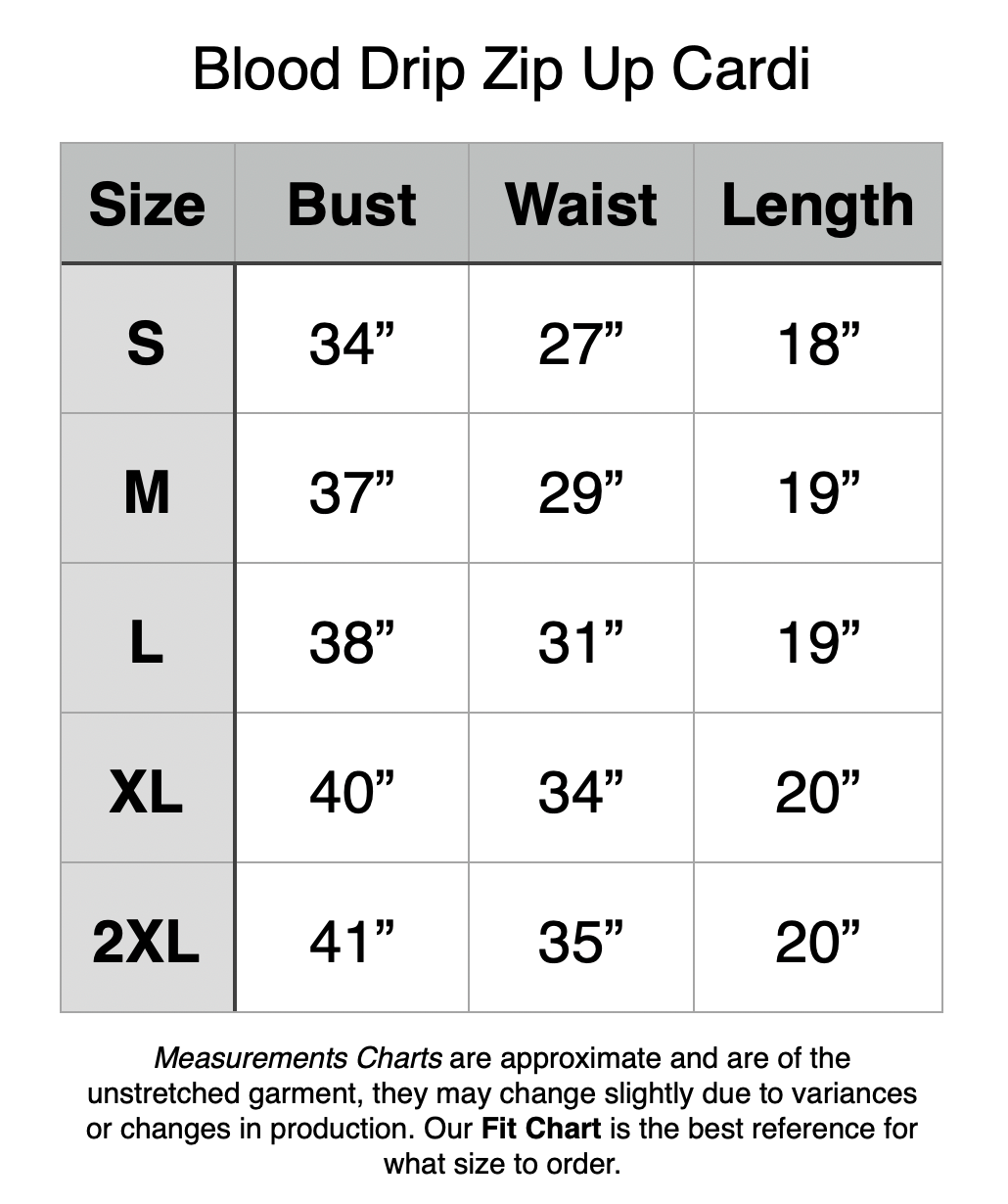 Blood Drip Zip Up Cardi: S - 34" Bust, 27” Waist, , 18” Length. M - 37" Bust, 29” Waist, , 19” Length. L - 38" Bust, 31” Waist, , 19” Length. XL - 40" Bust, 34” Waist, , 20” Length. 2XL - 41" Bust, 35” Waist, , 20” Length.