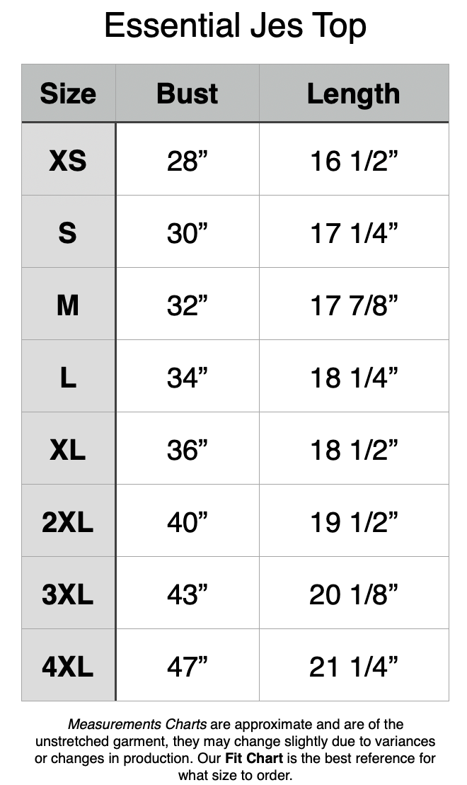 Essential Jes Top Unstretched Measurements. XS: 28" bust, 16.5" length. S: 30" b, 17.25" l. M: 32" b, 17 7/8" l. L: 34" b, 18.25" l. XL: 36" b, 18.5" l. 2XL: 40" b, 19.5" l. 3XL: 43" b, 20 1/8" l. 4XL: 47" b, 21.25" l.