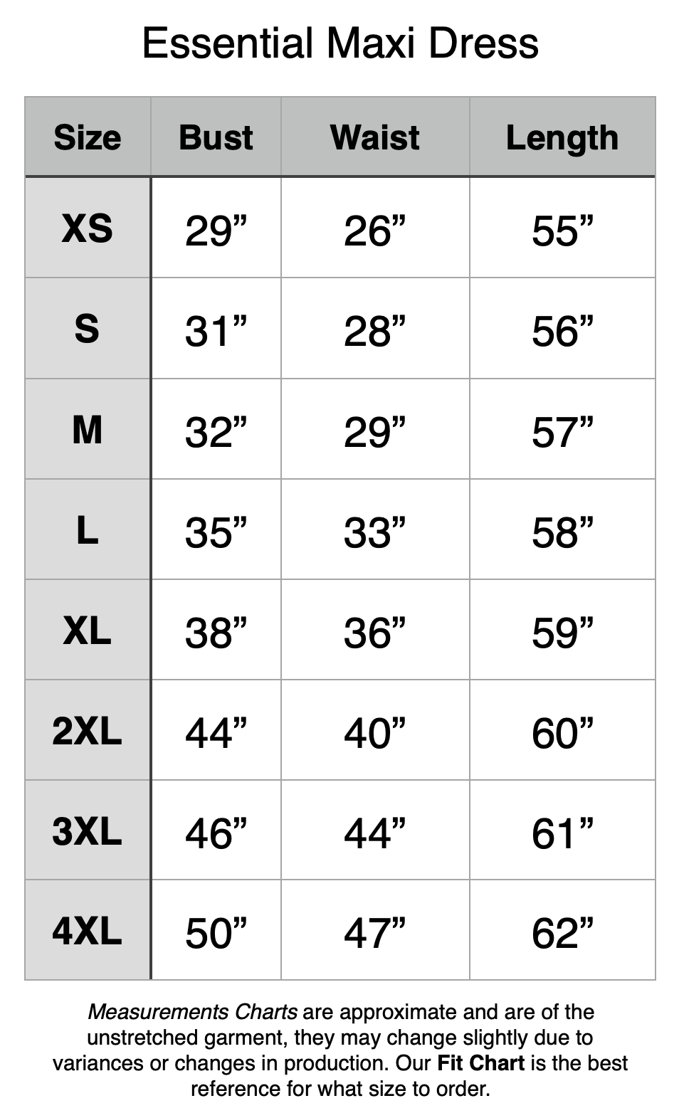 Essential Maxi Dress - XS: 29" Bust, 26" Waist, 55" Length. S: 31" Bust, 28" Waist, 56" Length. M: 32" Bust, 29" Waist, 57" Length. L: 35" Bust, 33" Waist, 58" Length. XL: 38" Bust, 36" Waist, 59" Length. 2XL: 44" Bust, 40" Waist, 60" Length. 3XL: 46" Bust, 44" Waist, 61" Length. 4XL: 50" Bust, 47" Waist, 62" Length.