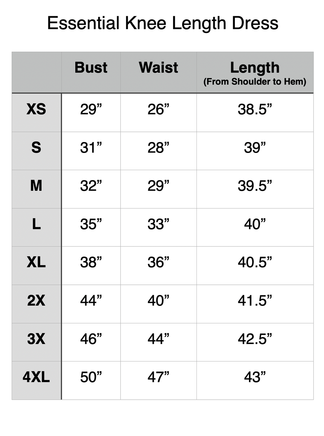 Essential Knee Length Dress - XS: 29" Bust, 26" Waist, 38.5" Length. S: 31" Bust, 28" Waist, 39" Length. M: 32" Bust, 29" Waist, 39.5" Length. L: 35" Bust, 33" Waist, 40" Length. XL: 38" Bust, 36" Waist, 40.5" Length. 2XL: 44" Bust, 40" Waist, 41.5" Length. 3XL: 46" Bust, 44" Waist, 42.5" Length. 4XL: 50" Bust, 47" Waist, 43" Length.