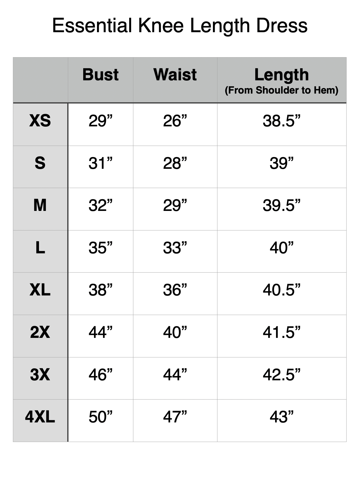 Essential Knee Length Dress - XS: 29" Bust, 26" Waist, 38.5" Length. S: 31" Bust, 28" Waist, 39" Length. M: 32" Bust, 29" Waist, 39.5" Length. L: 35" Bust, 33" Waist, 40" Length. XL: 38" Bust, 36" Waist, 40.5" Length. 2XL: 44" Bust, 40" Waist, 41.5" Length. 3XL: 46" Bust, 44" Waist, 42.5" Length. 4XL: 50" Bust, 47" Waist, 43" Length.