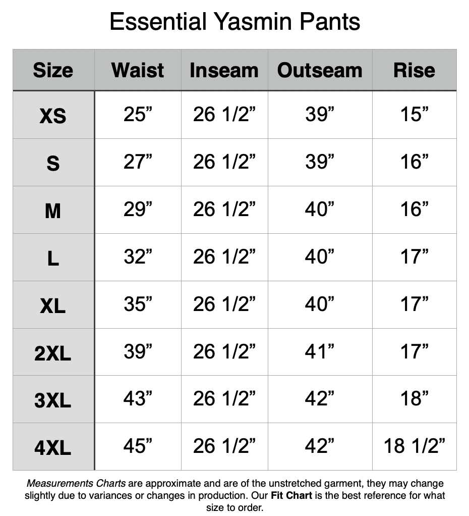 Essential Yasmin Pants. XS - 25" Waist, 26.5" Inseam, 39" Out seam, 15" Rise. S - 27" Waist, 26.5" Inseam, 39" Out seam, 16" Rise. M - 29" Waist, 26.5" Inseam, 40" Out seam, 16" Rise. L - 32" Waist, 26.5" Inseam, 40" Out seam, 17" Rise. XL - 35" Waist, 26.5" Inseam, 40" Out seam, 17" Rise. 2XL - 39" Waist, 26.5" Inseam, 41" Out seam, 17" Rise. 3XL - 43" Waist, 26.5" Inseam, 42" Out seam, 18" Rise. 4XL - 45" Waist, 26.5" Inseam, 42" Out seam, 18.5" Rise.