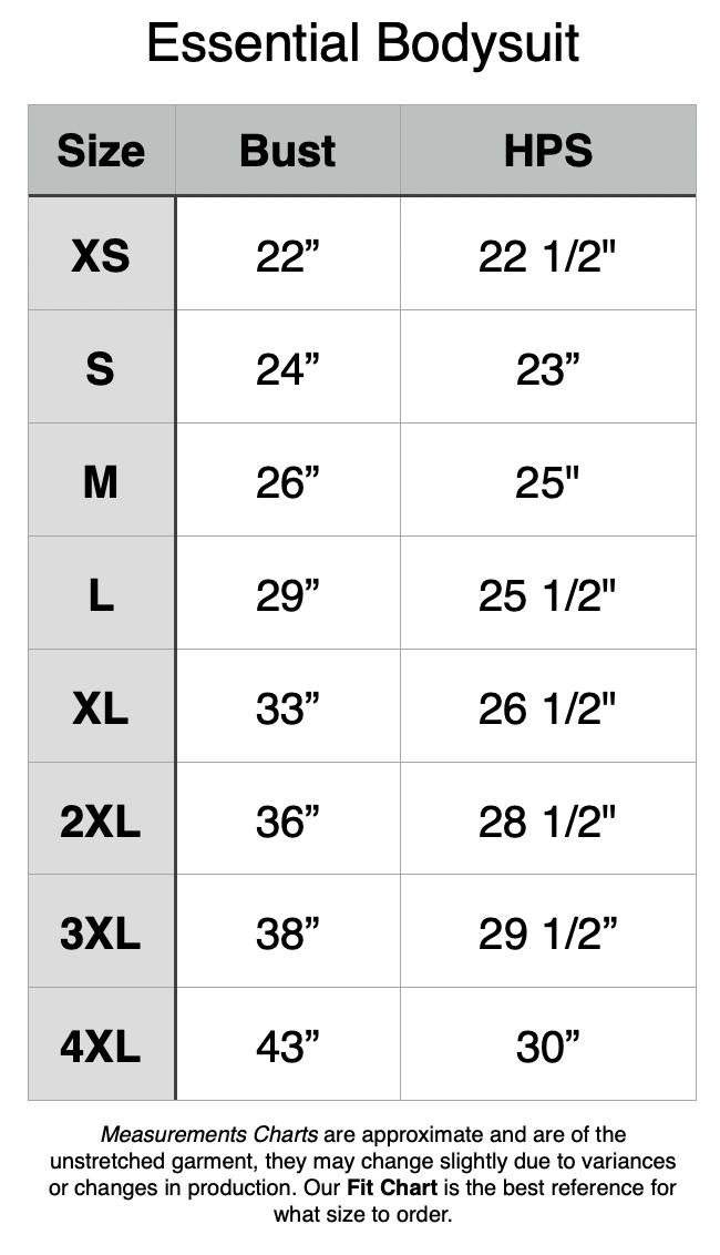 Essential Bodysuit - unstretched measurements - XS: 22" Bust, 22.5" HPS. S: 24" Bust, 23" HPS. M: 26" Bust, 25" HPS. L: 29" Bust, 25.5" HPS. XL: 33" Bust, 26.5" HPS. 2XL: 36" Bust, 28.5" HPS. 3XL: 38" Bust, 29.5" HPS. 4XL: 43" Bust, 30" HPS.