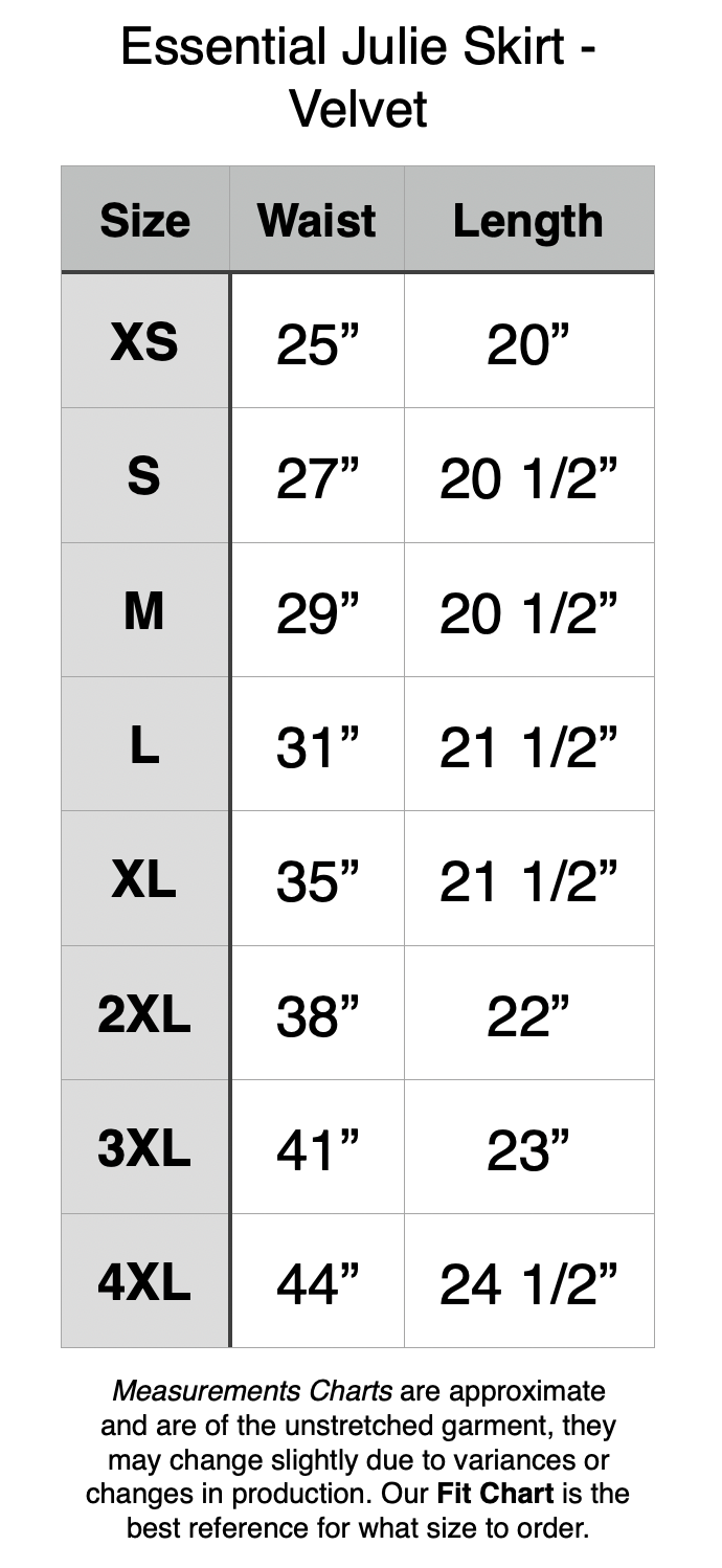 Essential Julie Skirt - Length is noted with no waistband. All waistbands are 2”. XS - 25” Waist, 20” Length. S - 27” Waist, 20.5” Length. M - 29” Waist, 20.5” Length. L - 31” Waist, 21.5” Length. XL - 35” Waist, 21.5” Length. 2XL - 38” Waist, 22” Length. 3XL - 41” Waist, 23” Length. 4XL - 44” Waist, 24.5” Length.