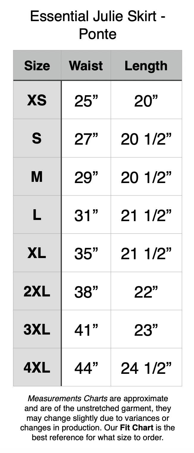 Essential Julie Skirt - Length is noted with no waistband. All waistbands are 2”. XS - 25” Waist, 20” Length. S - 27” Waist, 20.5” Length. M - 29” Waist, 20.5” Length. L - 31” Waist, 21.5” Length. XL - 35” Waist, 21.5” Length. 2XL - 38” Waist, 22” Length. 3XL - 41” Waist, 23” Length. 4XL - 44” Waist, 24.5” Length.