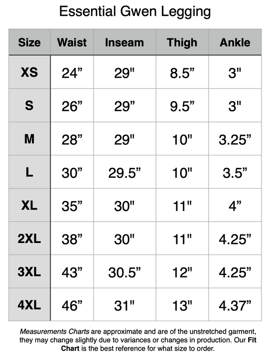 Essential Gwen Legging - XS: 24" Waist, 29" Inseam, 8.5" Thigh, 3" Ankle. S: 26" Waist, 29" Inseam, 9.5" Thigh, 3" Ankle. M: 28" Waist, 29" Inseam, 10" Thigh, 3.25" Ankle. L: 30" Waist, 29.5" Inseam, 10" Thigh, 3.5" Ankle. XL: 35" Waist, 30" Inseam, 11" Thigh, 4" Ankle. 2XL: 38" Waist, 30" Inseam, 11" Thigh, 4.35" Ankle. 3XL: 43" Waist, 30.5" Inseam, 12" Thigh, 4.25" Ankle. 4XL: 46" Waist, 31" Inseam, 13" Thigh, 4.37" Ankle.