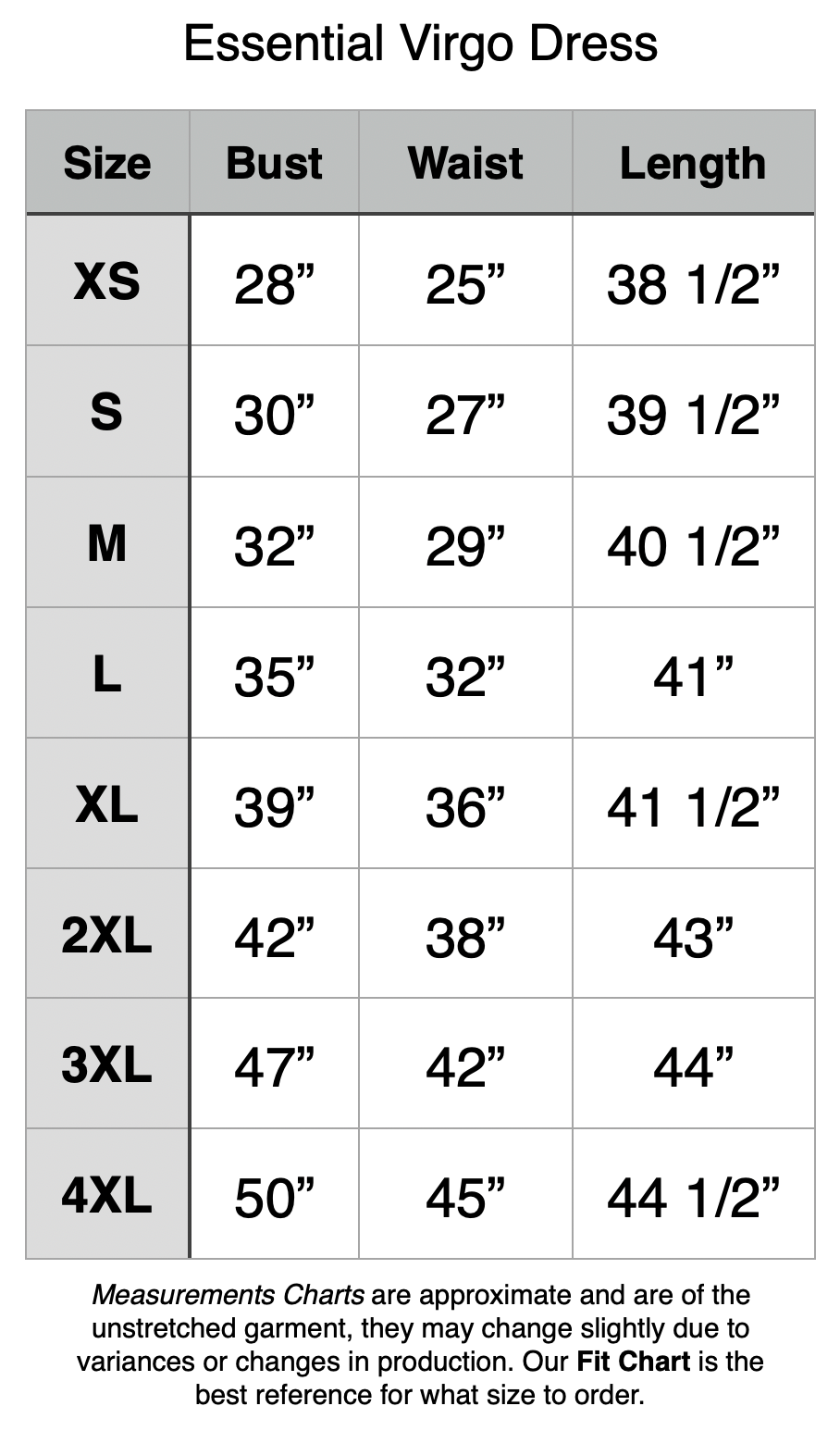 Essential Virgo Dress - XS: 28" Bust, 25" Waist, 38.5" Length. S: 30" Bust, 27" Waist, 39.5" Length. M: 32" Bust, 29" Waist, 40.5" Length. L: 35" Bust, 32" Waist, 41" Length. XL: 39" Bust, 36" Waist, 41.5" Length. 2XL: 42" Bust, 38" Waist, 43" Length. 3XL: 47" Bust, 42" Waist, 44" Length. 4XL: 50" Bust, 45" Waist, 44.5" Length.