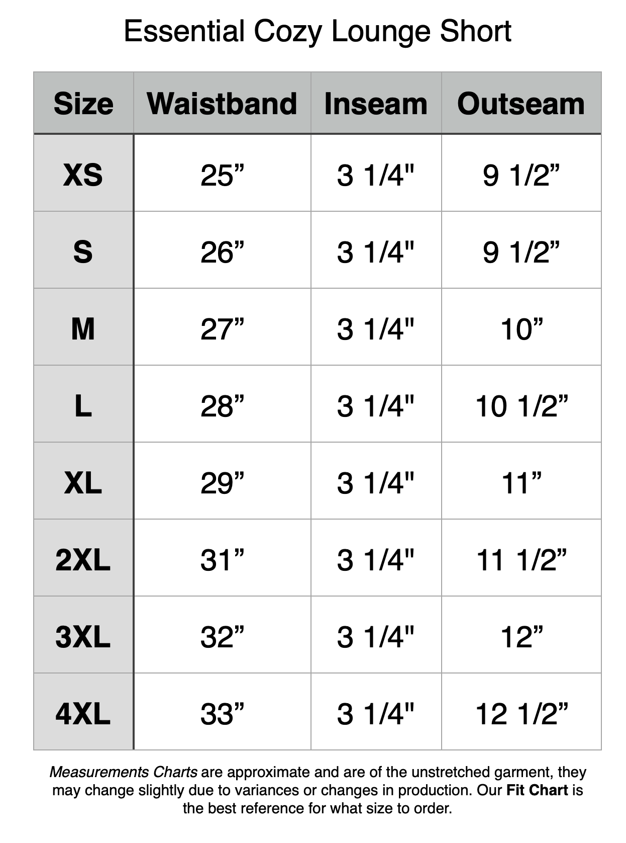 Essential Cozy Lounge Short: XS - 25" Waistband, 3.25" Inseam, 9.5" Outseam. S - 26" Waistband, 3.25" Inseam, 9.5" Outseam. M - 27" Waistband, 3.25" Inseam, 10" Outseam. L - 28" Waistband, 3.25" Inseam, 10.5" Outseam. XL - 29" Waistband, 3.25" Inseam, 11" Outseam. 2XL - 31" Waistband, 3.25" Inseam, 11.5" Outseam. 3XL - 32" Waistband, 3.25" Inseam, 12" Outseam. 4XL - 33" Waistband, 3.25" Inseam, 12.5" Outseam.