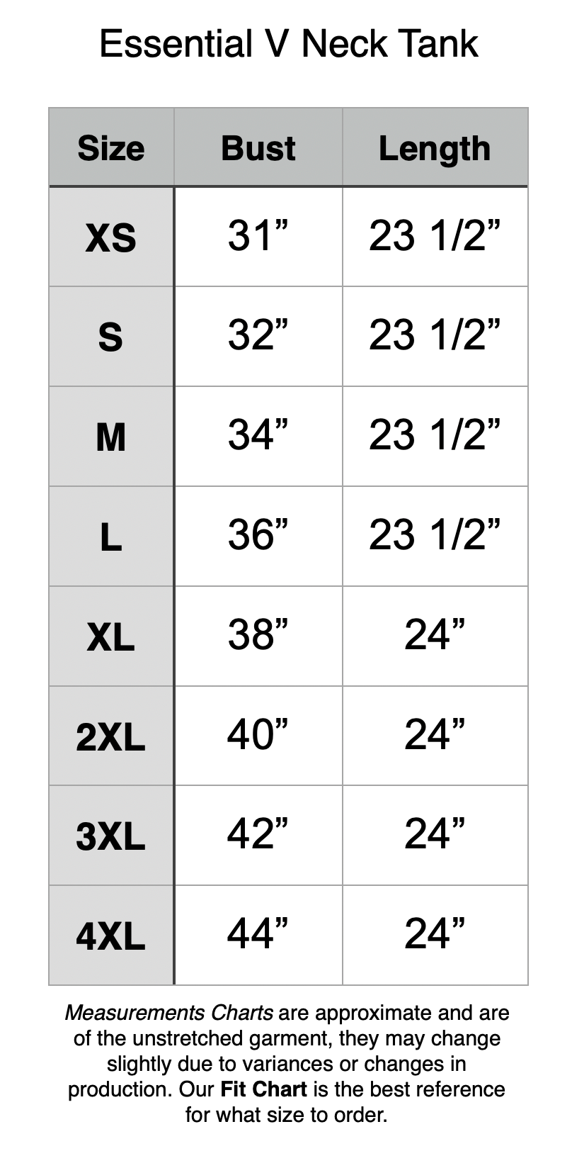 Essential V Neck Tank: XS: 31” Bust, 23.5” Length. S: 32” Bust, 23.5” Length. M: 34” Bust, 23.5” Length. L: 36” Bust, 23.5” Length. XL: 38” Bust, 24” Length. 2XL: 40” Bust, 24” Length. 3XL: 42” Bust, 24” Length. 4XL: 44” Bust, 24” Length.