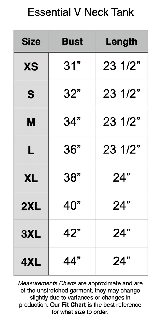 Essential V Neck Tank: XS: 31” Bust, 23.5” Length. S: 32” Bust, 23.5” Length. M: 34” Bust, 23.5” Length. L: 36” Bust, 23.5” Length. XL: 38” Bust, 24” Length. 2XL: 40” Bust, 24” Length. 3XL: 42” Bust, 24” Length. 4XL: 44” Bust, 24” Length.