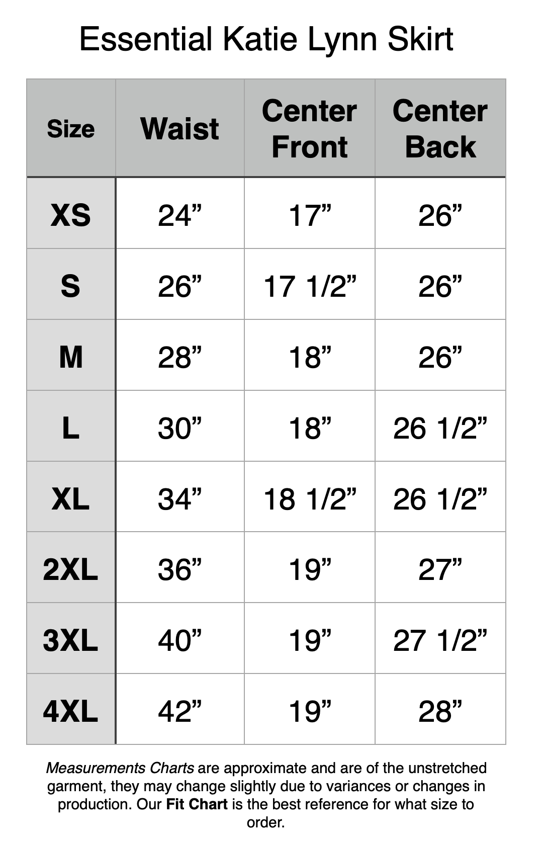 Essential Katie Lynn Skirt - XS: 24" Waist, 17" Center Front, 26" Center Back. S: 26" Waist, 17.5" Center Front, 26" Center Back. M: 28" Waist, 18" Center Front, 26" Center Back. L: 30" Waist, 18" Center Front, 26.5" Center Back. XL: 34" Waist, 18.5" Center Front, 26.5" Center Back. 2XL: 36" Waist, 19" Center Front, 27" Center Back. 3XL: 40" Waist, 19" Center Front, 27.5" Center Back. 4XL: 42" Waist, 19" Center Front, 28" Center Back.