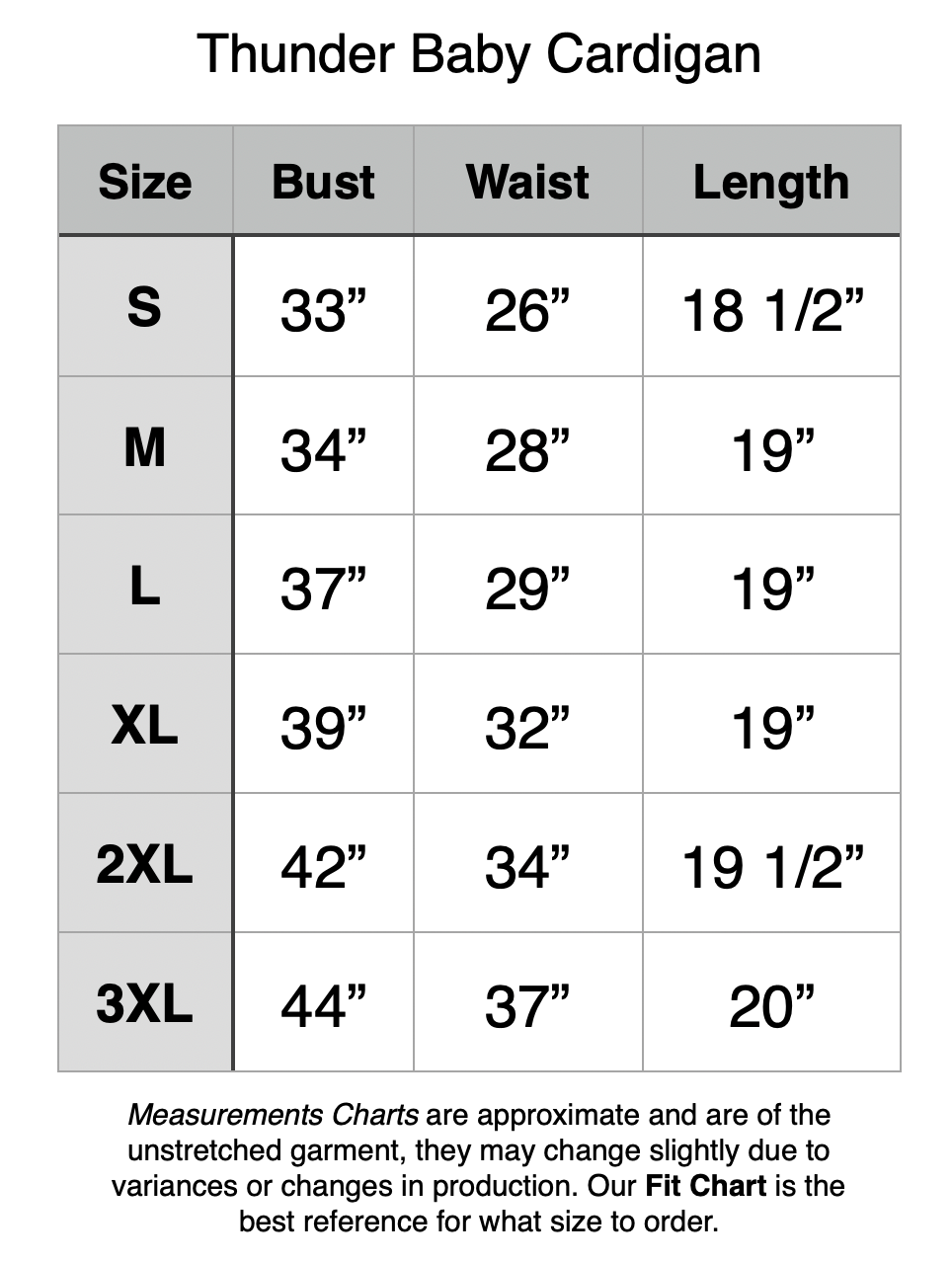 Thunder Baby Cardigan: S - 33” Bust, 26” Waist, 18.5” Length. M - 34” Bust, 28” Waist, 19” Length. L - 37” Bust, 29” Waist, 19” Length. XL - 39” Bust, 32” Waist, 19” Length. 2XL - 42” Bust, 34” Waist, 19.5” Length. 3XL - 44” Bust, 37” Waist, 20” Length.