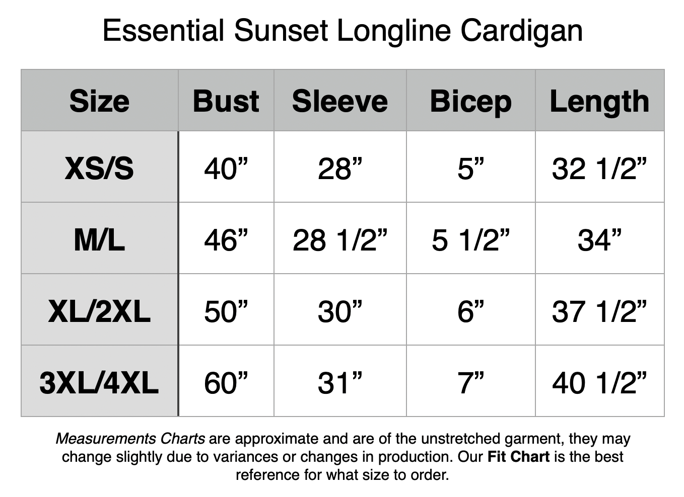 Essential Sunset Longline Cardigan: XS/S - 40” Bust, 28” Sleeve, 5” Bicep, 32.5” Length. M/L - 46” Bust, 28/5” Sleeve, 5.5” Bicep, 34” Length. XL/2XL - 50” Bust, 30” Sleeve, 6” Bicep, 37.5” Length. 3XL/4XL - 60” Bust, 31” Sleeve, 7” Bicep, 40.5” Length.