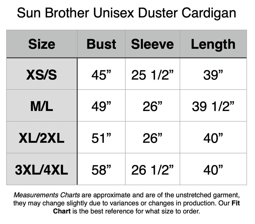 Sun Brother Unisex Duster Cardigan: XS/S - 45” Bust, 25.5” Sleeve, 39” Length. M/L - 49” Bust, 26” Sleeve, 39.5” Length. XL/2XL - 51” Bust, 26” Sleeve, 40” Length. 3XL/4XL - 58” Bust, 26.5” Sleeve, 40” Length.