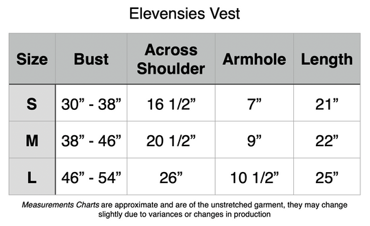 Elevensies Vests: Small - 30” to 38” Bust, 16.5” Across Shoulders. 7” Armhole, 21” Length. Medium - 38” to 46” Bust, 20.5” Across Shoulders. 9” Armhole, 22” Length. Medium - 46” to 54” Bust, 26” Across Shoulders. 10.5” Armhole, 25” Length.