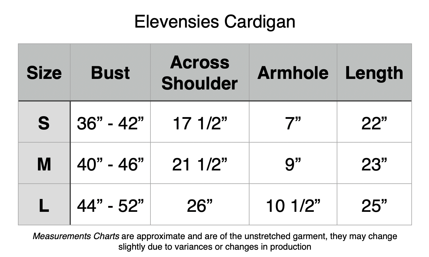 Elevensies Cardigan: Small - 36” to 42” Bust, 17.5” Across Shoulders. 7” Armhole, 22” Length. Medium - 40” to 46” Bust, 21.5” Across Shoulders. 9” Armhole, 23” Length. Medium - 44” to 52” Bust, 26” Across Shoulders. 10.5” Armhole, 25” Length.